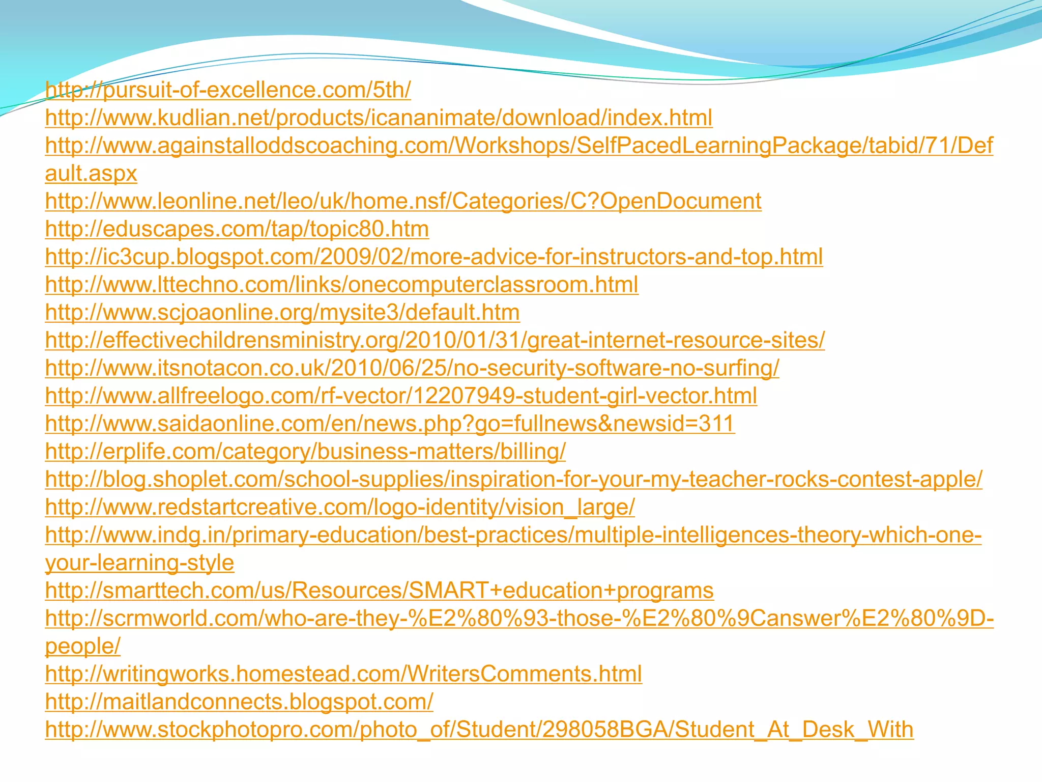 http://pursuit-of-excellence.com/5th/
http://www.kudlian.net/products/icananimate/download/index.html
http://www.againstalloddscoaching.com/Workshops/SelfPacedLearningPackage/tabid/71/Def
ault.aspx
http://www.leonline.net/leo/uk/home.nsf/Categories/C?OpenDocument
http://eduscapes.com/tap/topic80.htm
http://ic3cup.blogspot.com/2009/02/more-advice-for-instructors-and-top.html
http://www.lttechno.com/links/onecomputerclassroom.html
http://www.scjoaonline.org/mysite3/default.htm
http://effectivechildrensministry.org/2010/01/31/great-internet-resource-sites/
http://www.itsnotacon.co.uk/2010/06/25/no-security-software-no-surfing/
http://www.allfreelogo.com/rf-vector/12207949-student-girl-vector.html
http://www.saidaonline.com/en/news.php?go=fullnews&newsid=311
http://erplife.com/category/business-matters/billing/
http://blog.shoplet.com/school-supplies/inspiration-for-your-my-teacher-rocks-contest-apple/
http://www.redstartcreative.com/logo-identity/vision_large/
http://www.indg.in/primary-education/best-practices/multiple-intelligences-theory-which-one-
your-learning-style
http://smarttech.com/us/Resources/SMART+education+programs
http://scrmworld.com/who-are-they-%E2%80%93-those-%E2%80%9Canswer%E2%80%9D-
people/
http://writingworks.homestead.com/WritersComments.html
http://maitlandconnects.blogspot.com/
http://www.stockphotopro.com/photo_of/Student/298058BGA/Student_At_Desk_With
 