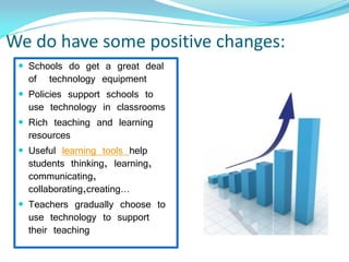 We do have some positive changes:
 Schools do get a great deal
of technology equipment
 Policies support schools to
use technology in classrooms
 Rich teaching and learning
resources
 Useful learning tools help
students thinking, learning,
communicating,
collaborating,creating…
 Teachers gradually choose to
use technology to support
their teaching
 