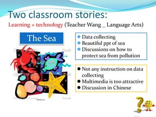 Two classroom stories:
Learning + technology (Teacher Wang _ Language Arts)
 Data collecting
 Beautiful ppt of sea
 Discussions on how to
protect sea from pollution
The Sea
 Not any instruction on data
collecting
 Multimedia is too attractive
 Discussion in Chinese
 