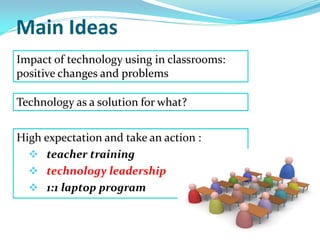 Main Ideas
High expectation and take an action :
 teacher training
 technology leadership
 1:1 laptop program
Impact of technology using in classrooms:
positive changes and problems
Technology as a solution for what?
 