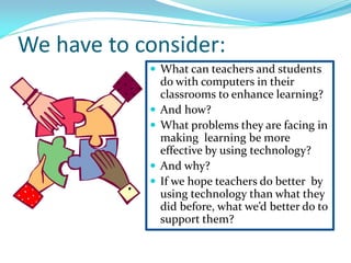 We have to consider:
 What can teachers and students
do with computers in their
classrooms to enhance learning?
 And how?
 What problems they are facing in
making learning be more
effective by using technology?
 And why?
 If we hope teachers do better by
using technology than what they
did before, what we’d better do to
support them?
 