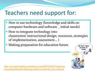 Teachers need support for:
 How to use technology (knowledge and skills on
computer hardware and software _ initial needs)
 How to integrate technology into
classrooms( instructional design, resources, strategies
of implementation, assessment… )
 Making preparation for education future
http://virtualschooling.wordpress.com/2010/02/21/webinar-
recording-blended-learning-make-it-work-for-your-district/
 