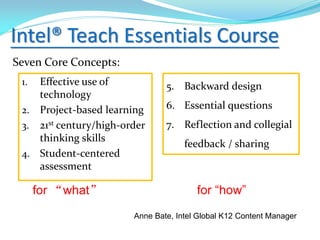 Intel® Teach Essentials Course
Seven Core Concepts:
1. Effective use of
technology
2. Project-based learning
3. 21st century/high-order
thinking skills
4. Student-centered
assessment
5. Backward design
6. Essential questions
7. Reflection and collegial
feedback / sharing
for “what” for “how”
Anne Bate, Intel Global K12 Content Manager
 