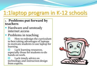 1:1laptop program in K-12 schools
1. Problems put forward by
teachers
 Hardware and unsteady
internet access
 Problems in teaching
 How to redesign the curriculum
to best taking advantages of laptops
to motivate students to use laptop for
learning.
 Lack learning resources,
especially those for students to do
hands on work.
 Lack timely advice on
technology and instruction design
from experts.
 
