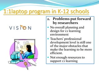 1:1laptop program in K-12 schools
2. Problems put forward
by researchers
 No overall planning and
design for 1:1 learning
environment
 Teachers’ professional
development level is still one
of the major obstacles that
make the learning to be more
efficient.
 Not enough resources to
support 1:1 learning
 