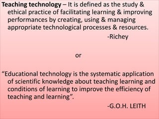 Teaching technology – It is defined as the study &
ethical practice of facilitating learning & improving
performances by creating, using & managing
appropriate technological processes & resources.
-Richey
or
“Educational technology is the systematic application
of scientific knowledge about teaching learning and
conditions of learning to improve the efficiency of
teaching and learning”.
-G.O.H. LEITH
 