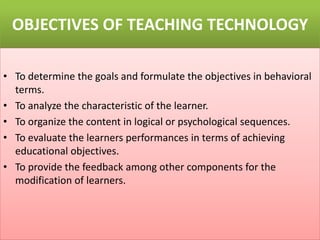 OBJECTIVES OF TEACHING TECHNOLOGY
• To determine the goals and formulate the objectives in behavioral
terms.
• To analyze the characteristic of the learner.
• To organize the content in logical or psychological sequences.
• To evaluate the learners performances in terms of achieving
educational objectives.
• To provide the feedback among other components for the
modification of learners.
 