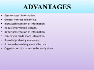 ADVANTAGES
• Easy to assess information.
• Greater interest in learning.
• Increased retention of information.
• Robust information storage.
• Better presentation of information.
• Teaching is made more interactive.
• Knowledge sharing made easy.
• It can make teaching more effective.
• Organization of matter can be easily done.
 
