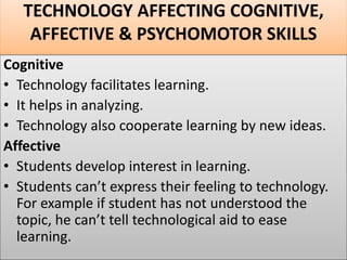 TECHNOLOGY AFFECTING COGNITIVE,
AFFECTIVE & PSYCHOMOTOR SKILLS
Cognitive
• Technology facilitates learning.
• It helps in analyzing.
• Technology also cooperate learning by new ideas.
Affective
• Students develop interest in learning.
• Students can’t express their feeling to technology.
For example if student has not understood the
topic, he can’t tell technological aid to ease
learning.
 