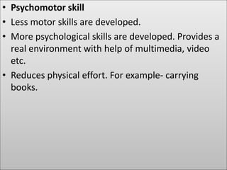 • Psychomotor skill
• Less motor skills are developed.
• More psychological skills are developed. Provides a
real environment with help of multimedia, video
etc.
• Reduces physical effort. For example- carrying
books.
 