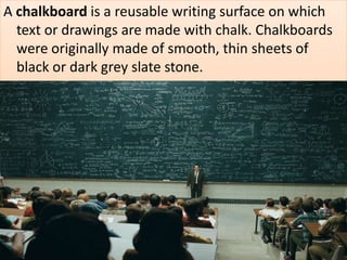 A chalkboard is a reusable writing surface on which
text or drawings are made with chalk. Chalkboards
were originally made of smooth, thin sheets of
black or dark grey slate stone.
 