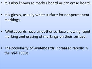• It is also known as marker board or dry-erase board.
• It is glossy, usually white surface for nonpermanent
markings.
• Whiteboards have smoother surface allowing rapid
marking and erasing of markings on their surface.
• The popularity of whiteboards increased rapidly in
the mid-1990s.
 