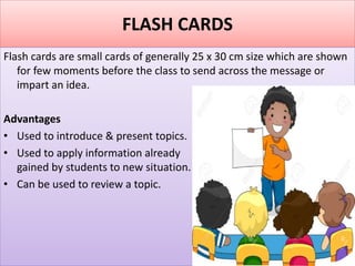 FLASH CARDS
Flash cards are small cards of generally 25 x 30 cm size which are shown
for few moments before the class to send across the message or
impart an idea.
Advantages
• Used to introduce & present topics.
• Used to apply information already
gained by students to new situation.
• Can be used to review a topic.
 