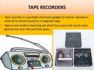 TAPE RECORDERS
• Tape recorder is a portable electronic gadget to record, reproduce,
erase & re-record sound on a magnetic tape.
• Tape is one modern teaching aid which has come into much more
general use over the past few years.
 