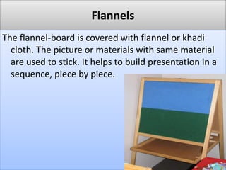Flannels
The flannel-board is covered with flannel or khadi
cloth. The picture or materials with same material
are used to stick. It helps to build presentation in a
sequence, piece by piece.
 