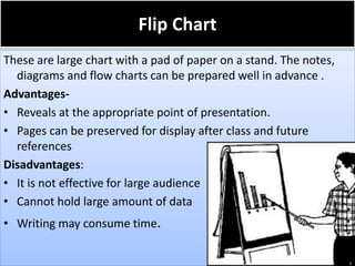 Flip Chart
These are large chart with a pad of paper on a stand. The notes,
diagrams and flow charts can be prepared well in advance .
Advantages-
• Reveals at the appropriate point of presentation.
• Pages can be preserved for display after class and future
references
Disadvantages:
• It is not effective for large audience
• Cannot hold large amount of data
• Writing may consume time.
 