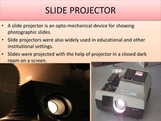 SLIDE PROJECTOR
• A slide projector is an opto-mechanical device for showing
photographic slides.
• Slide projectors were also widely used in educational and other
institutional settings.
• Slides were projected with the help of projector in a closed dark
room on a screen.
 