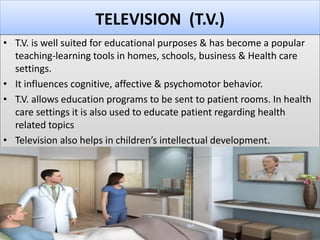TELEVISION (T.V.)
• T.V. is well suited for educational purposes & has become a popular
teaching-learning tools in homes, schools, business & Health care
settings.
• It influences cognitive, affective & psychomotor behavior.
• T.V. allows education programs to be sent to patient rooms. In health
care settings it is also used to educate patient regarding health
related topics
• Television also helps in children’s intellectual development.
 