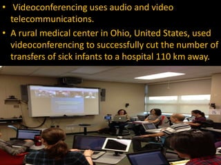 • Videoconferencing uses audio and video
telecommunications.
• A rural medical center in Ohio, United States, used
videoconferencing to successfully cut the number of
transfers of sick infants to a hospital 110 km away.
 