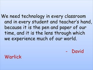 We need technology in every classroom
and in every student and teacher’s hand,
because it is the pen and paper of our
time, and it is the lens through which
we experience much of our world.
- David
Warlick
 