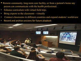 • Remote community, long-term care facility, or from a patient's home any
person can communicate with the health professional.
• Enhance curriculum with virtual field trips.
• Bring experts to the classroom—virtually
• Connect classrooms in different countries and expand students’ worldview
• Record and archive sessions for future playback
 