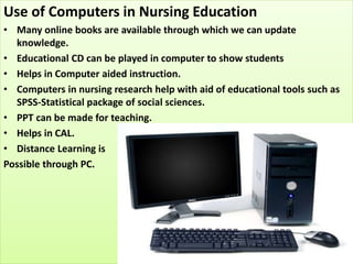 Use of Computers in Nursing Education
• Many online books are available through which we can update
knowledge.
• Educational CD can be played in computer to show students
• Helps in Computer aided instruction.
• Computers in nursing research help with aid of educational tools such as
SPSS-Statistical package of social sciences.
• PPT can be made for teaching.
• Helps in CAL.
• Distance Learning is
Possible through PC.
 