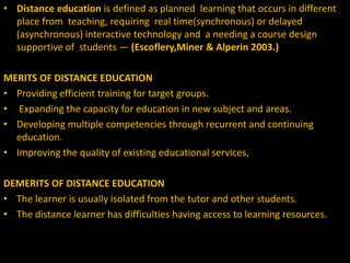• Distance education is defined as planned learning that occurs in different
place from teaching, requiring real time(synchronous) or delayed
(asynchronous) interactive technology and a needing a course design
supportive of students — (Escoflery,Miner & Alperin 2003.)
MERITS OF DISTANCE EDUCATION
• Providing efficient training for target groups.
• Expanding the capacity for education in new subject and areas.
• Developing multiple competencies through recurrent and continuing
education.
• Improving the quality of existing educational services,
DEMERITS OF DISTANCE EDUCATION
• The learner is usually isolated from the tutor and other students.
• The distance learner has difficulties having access to learning resources.
 