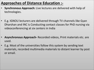 Approaches of Distance Education :-
• Synchronous Approach: Live lectures are delivered with help of
technologies.
• E.g. IGNOU lecturers are delivered through TV channels like Gyan
Dharshan and INC is Conducting contact classes for PhD nursing via
videoconferencing at six centers in India
• Asynchronous Approach- Recorded videos, Print materials etc. are
used.
• E.g. Most of the universities follow this system by sending text
materials, recorded multimedia materials to distant learner by post
or email.
 