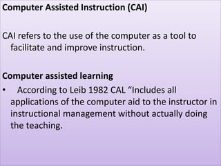 Computer Assisted Instruction (CAI)
CAI refers to the use of the computer as a tool to
facilitate and improve instruction.
Computer assisted learning
• According to Leib 1982 CAL “Includes all
applications of the computer aid to the instructor in
instructional management without actually doing
the teaching.
 