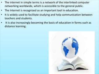 • The internet in simple terms is a network of the interlinked computer
networking worldwide, which is accessible to the general public.
• The Internet is recognized as an important tool in education.
• It is widely used to facilitate studying and help communication between
teachers and students.
• It is also increasingly becoming the basis of education in forms such as
distance learning.
 