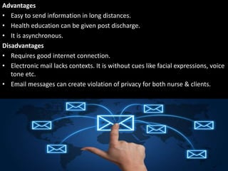 Advantages
• Easy to send information in long distances.
• Health education can be given post discharge.
• It is asynchronous.
Disadvantages
• Requires good internet connection.
• Electronic mail lacks contexts. It is without cues like facial expressions, voice
tone etc.
• Email messages can create violation of privacy for both nurse & clients.
 