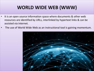 WORLD WIDE WEB (WWW)
• It is an open source information space where documents & other web
resources are identified by URLs, interlinked by hypertext links & can be
assisted via internet.
• The use of World Wide Web as an instructional tool is gaining momentum.
 