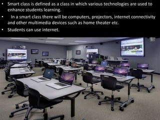 • Smart class is defined as a class in which various technologies are used to
enhance students learning.
• In a smart class there will be computers, projectors, internet connectivity
and other multimedia devices such as home theater etc.
• Students can use internet.
 