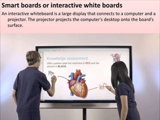 Smart boards or interactive white boards
An interactive whiteboard is a large display that connects to a computer and a
projector. The projector projects the computer's desktop onto the board's
surface.
 