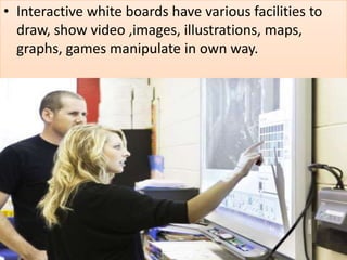 • Interactive white boards have various facilities to
draw, show video ,images, illustrations, maps,
graphs, games manipulate in own way.
 