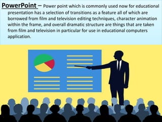PowerPoint – Power point which is commonly used now for educational
presentation has a selection of transitions as a feature all of which are
borrowed from film and television editing techniques, character animation
within the frame, and overall dramatic structure are things that are taken
from film and television in particular for use in educational computers
application.
 