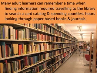 Many adult learners can remember a time when
finding information required travelling to the library
to search a card catalog & spending countless hours
looking through paper based books & journals.
 