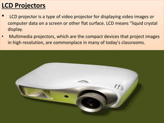 LCD Projectors
• LCD projector is a type of video projector for displaying video images or
computer data on a screen or other flat surface. LCD means “liquid crystal
display.
• Multimedia projectors, which are the compact devices that project images
in high resolution, are commonplace in many of today's classrooms.
 