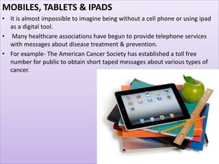 MOBILES, TABLETS & IPADS
• It is almost impossible to imagine being without a cell phone or using ipad
as a digital tool.
• Many healthcare associations have begun to provide telephone services
with messages about disease treatment & prevention.
• For example- The American Cancer Society has established a toll free
number for public to obtain short taped messages about various types of
cancer.
 