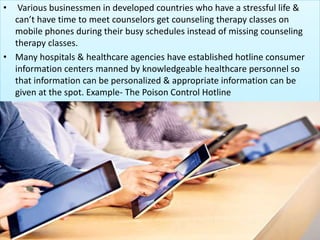 • Various businessmen in developed countries who have a stressful life &
can’t have time to meet counselors get counseling therapy classes on
mobile phones during their busy schedules instead of missing counseling
therapy classes.
• Many hospitals & healthcare agencies have established hotline consumer
information centers manned by knowledgeable healthcare personnel so
that information can be personalized & appropriate information can be
given at the spot. Example- The Poison Control Hotline
 
