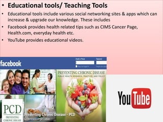 • Educational tools/ Teaching Tools
• Educational tools include various social networking sites & apps which can
increase & upgrade our knowledge. These includes
• Facebook provides health related tips such as CIMS Cancer Page,
Health.com, everyday health etc.
• YouTube provides educational videos.
 