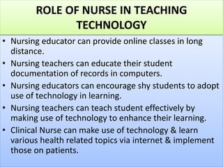 ROLE OF NURSE IN TEACHING
TECHNOLOGY
• Nursing educator can provide online classes in long
distance.
• Nursing teachers can educate their student
documentation of records in computers.
• Nursing educators can encourage shy students to adopt
use of technology in learning.
• Nursing teachers can teach student effectively by
making use of technology to enhance their learning.
• Clinical Nurse can make use of technology & learn
various health related topics via internet & implement
those on patients.
 