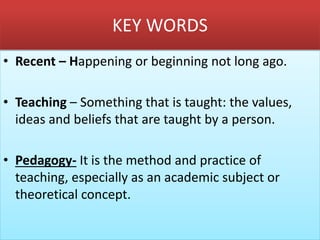 KEY WORDS
• Recent – Happening or beginning not long ago.
• Teaching – Something that is taught: the values,
ideas and beliefs that are taught by a person.
• Pedagogy- It is the method and practice of
teaching, especially as an academic subject or
theoretical concept.
 