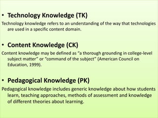 • Technology Knowledge (TK)
Technology knowledge refers to an understanding of the way that technologies
are used in a specific content domain.
• Content Knowledge (CK)
Content knowledge may be defined as “a thorough grounding in college-level
subject matter” or “command of the subject” (American Council on
Education, 1999).
• Pedagogical Knowledge (PK)
Pedagogical knowledge includes generic knowledge about how students
learn, teaching approaches, methods of assessment and knowledge
of different theories about learning.
 