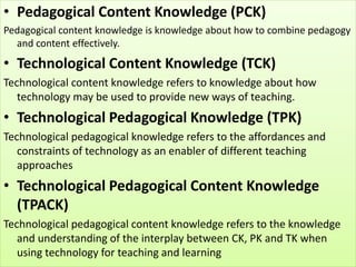 • Pedagogical Content Knowledge (PCK)
Pedagogical content knowledge is knowledge about how to combine pedagogy
and content effectively.
• Technological Content Knowledge (TCK)
Technological content knowledge refers to knowledge about how
technology may be used to provide new ways of teaching.
• Technological Pedagogical Knowledge (TPK)
Technological pedagogical knowledge refers to the affordances and
constraints of technology as an enabler of different teaching
approaches
• Technological Pedagogical Content Knowledge
(TPACK)
Technological pedagogical content knowledge refers to the knowledge
and understanding of the interplay between CK, PK and TK when
using technology for teaching and learning
 