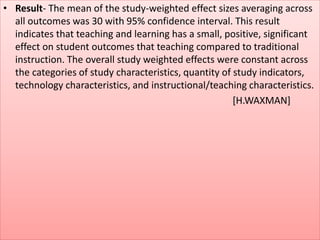 • Result- The mean of the study-weighted effect sizes averaging across
all outcomes was 30 with 95% confidence interval. This result
indicates that teaching and learning has a small, positive, significant
effect on student outcomes that teaching compared to traditional
instruction. The overall study weighted effects were constant across
the categories of study characteristics, quantity of study indicators,
technology characteristics, and instructional/teaching characteristics.
[H.WAXMAN]
 