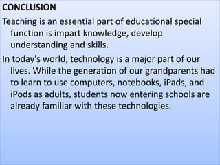 CONCLUSION
Teaching is an essential part of educational special
function is impart knowledge, develop
understanding and skills.
In today's world, technology is a major part of our
lives. While the generation of our grandparents had
to learn to use computers, notebooks, iPads, and
iPods as adults, students now entering schools are
already familiar with these technologies.
 