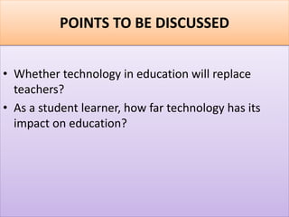 POINTS TO BE DISCUSSED
• Whether technology in education will replace
teachers?
• As a student learner, how far technology has its
impact on education?
 