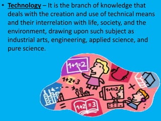 • Technology – It is the branch of knowledge that
deals with the creation and use of technical means
and their interrelation with life, society, and the
environment, drawing upon such subject as
industrial arts, engineering, applied science, and
pure science.
 