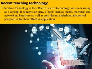 Recent teaching technology
Education technology is the effective use of technology tools in learning
as a concept it concerns an array of tools such as media, machines and
networking hardware as well as considering underlying theoretical
perspective for their effective application.
 